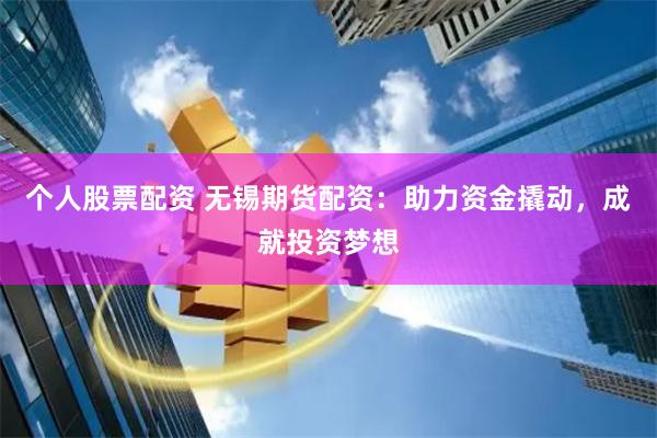 个人股票配资 无锡期货配资:助力资金撬动,成就投资梦想